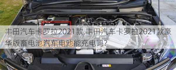 丰田汽车卡罗拉2021款,丰田汽车卡罗拉2021款豪华版畜电池汽车电池能充电吗?