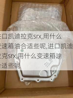 进口凯迪拉克srx,用什么变速箱油合适些呢,进口凯迪拉克srx,用什么变速箱油合适些呢