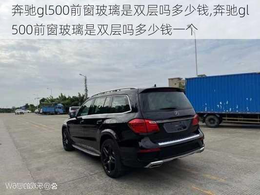 奔驰gl500前窗玻璃是双层吗多少钱,奔驰gl500前窗玻璃是双层吗多少钱一个