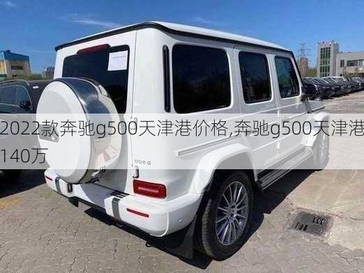 2022款奔驰g500天津港价格,奔驰g500天津港140万