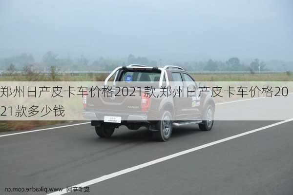 郑州日产皮卡车价格2021款,郑州日产皮卡车价格2021款多少钱