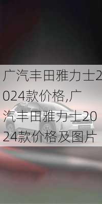 广汽丰田雅力士2024款价格,广汽丰田雅力士2024款价格及图片