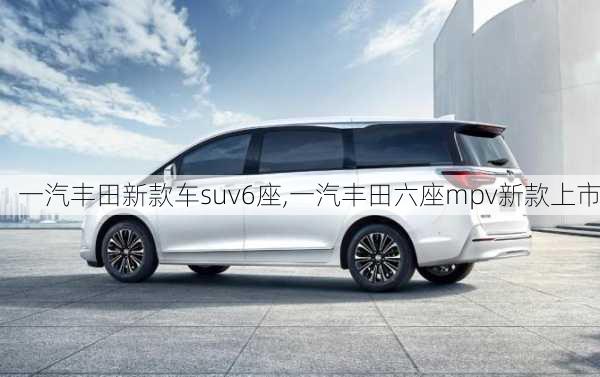 一汽丰田新款车suv6座,一汽丰田六座mpv新款上市