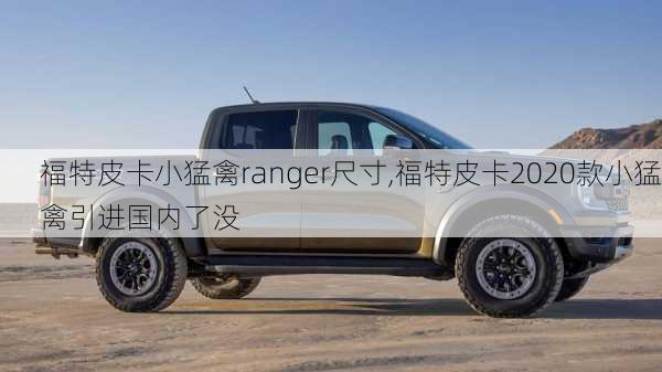 福特皮卡小猛禽ranger尺寸,福特皮卡2020款小猛禽引进国内了没