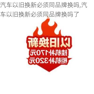 汽车以旧换新必须同品牌换吗,汽车以旧换新必须同品牌换吗了