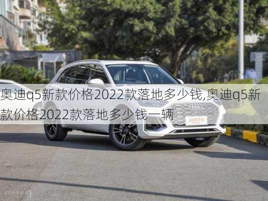 奥迪q5新款价格2022款落地多少钱,奥迪q5新款价格2022款落地多少钱一辆