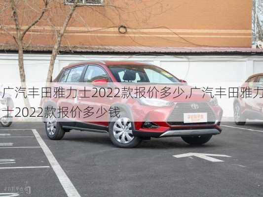 广汽丰田雅力士2022款报价多少,广汽丰田雅力士2022款报价多少钱