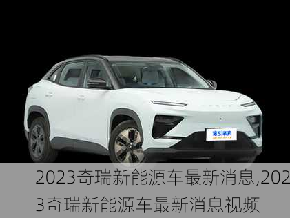 2023奇瑞新能源车最新消息,2023奇瑞新能源车最新消息视频