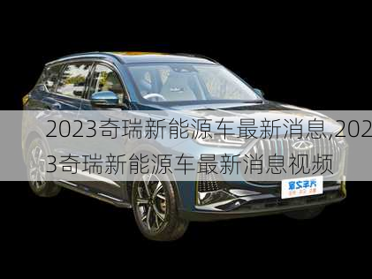 2023奇瑞新能源车最新消息,2023奇瑞新能源车最新消息视频