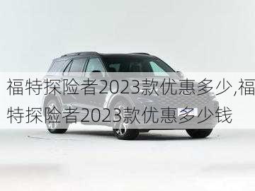 福特探险者2023款优惠多少,福特探险者2023款优惠多少钱