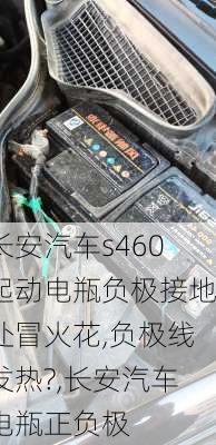 长安汽车s460起动电瓶负极接地处冒火花,负极线发热?,长安汽车电瓶正负极