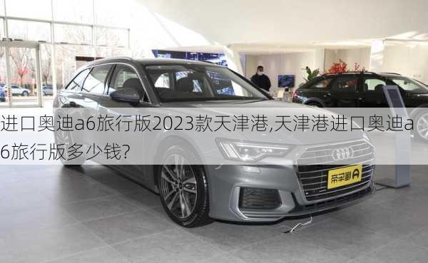 进口奥迪a6旅行版2023款天津港,天津港进口奥迪a6旅行版多少钱?