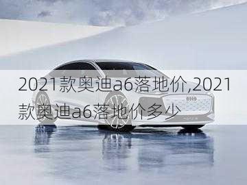 2021款奥迪a6落地价,2021款奥迪a6落地价多少