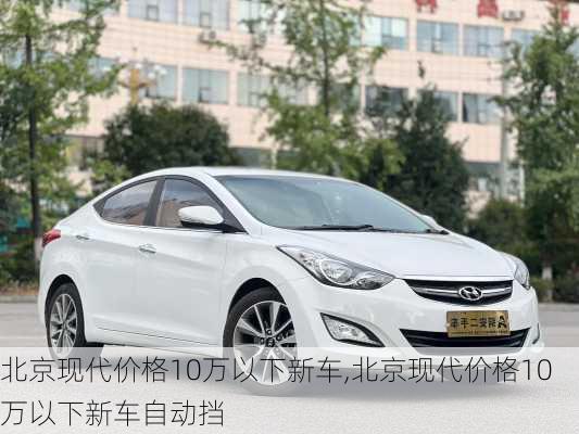 北京现代价格10万以下新车,北京现代价格10万以下新车自动挡