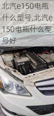 北汽e150电瓶什么型号,北汽e150电瓶什么型号好