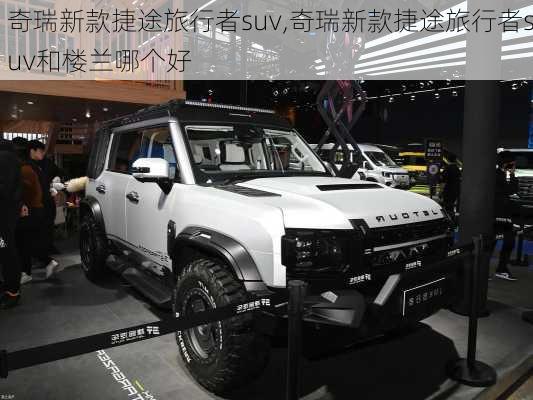 奇瑞新款捷途旅行者suv,奇瑞新款捷途旅行者suv和楼兰哪个好