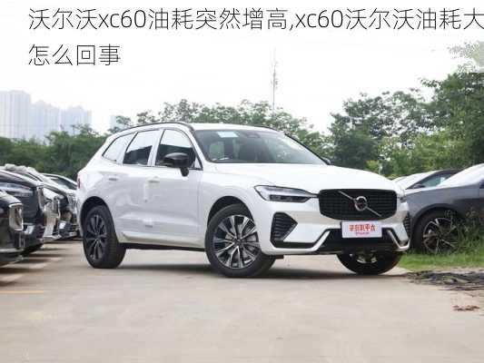 沃尔沃xc60油耗突然增高,xc60沃尔沃油耗大怎么回事