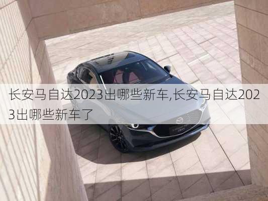 长安马自达2023出哪些新车,长安马自达2023出哪些新车了