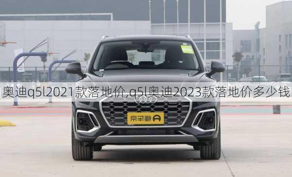 奥迪q5l2021款落地价,q5l奥迪2023款落地价多少钱