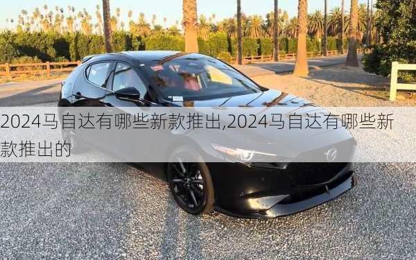 2024马自达有哪些新款推出,2024马自达有哪些新款推出的