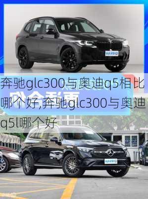 奔驰glc300与奥迪q5相比哪个好,奔驰glc300与奥迪q5l哪个好