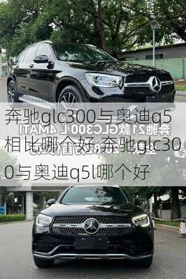 奔驰glc300与奥迪q5相比哪个好,奔驰glc300与奥迪q5l哪个好