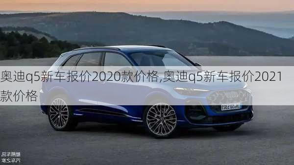 奥迪q5新车报价2020款价格,奥迪q5新车报价2021款价格