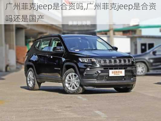 广州菲克jeep是合资吗,广州菲克jeep是合资吗还是国产