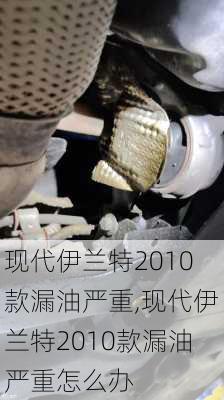 现代伊兰特2010款漏油严重,现代伊兰特2010款漏油严重怎么办