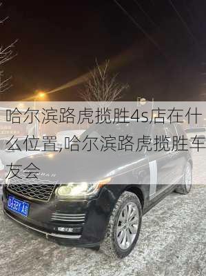 哈尔滨路虎揽胜4s店在什么位置,哈尔滨路虎揽胜车友会