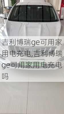 吉利博瑞ge可用家用电充电,吉利博瑞ge可用家用电充电吗