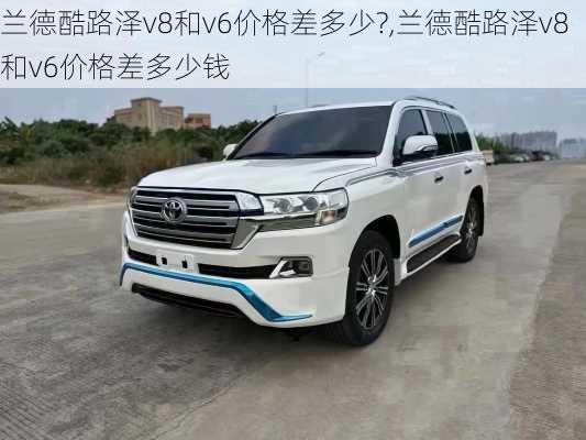 兰德酷路泽v8和v6价格差多少?,兰德酷路泽v8和v6价格差多少钱