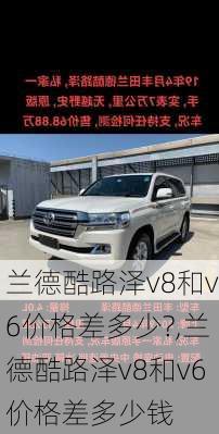 兰德酷路泽v8和v6价格差多少?,兰德酷路泽v8和v6价格差多少钱