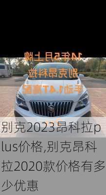 别克2023昂科拉plus价格,别克昂科拉2020款价格有多少优惠